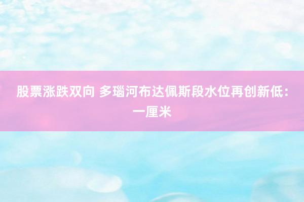 股票涨跌双向 多瑙河布达佩斯段水位再创新低：一厘米