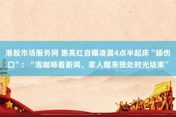 港股市场服务网 惠英红自曝凌晨4点半起床“舔伤口”：“泡咖啡看新闻，家人醒来独处时光结束”