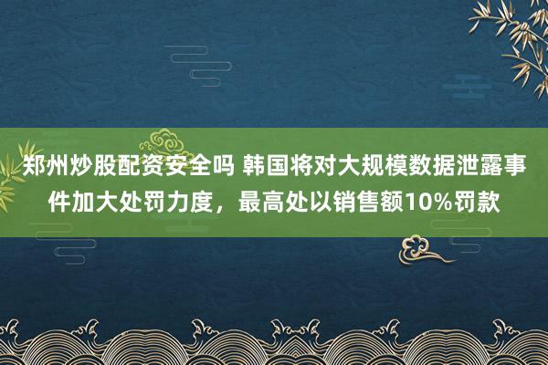郑州炒股配资安全吗 韩国将对大规模数据泄露事件加大处罚力度，最高处以销售额10%罚款