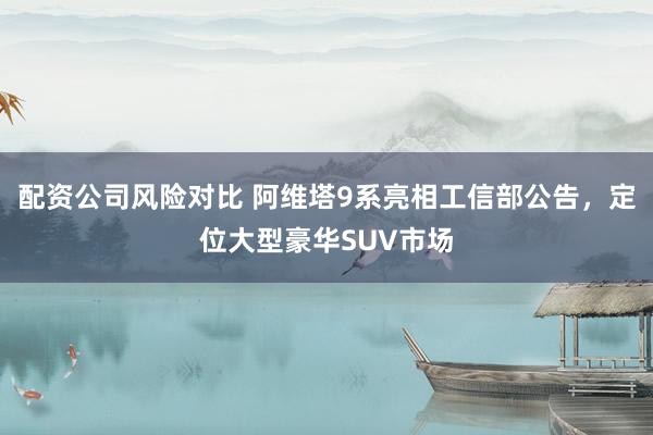 配资公司风险对比 阿维塔9系亮相工信部公告，定位大型豪华SUV市场