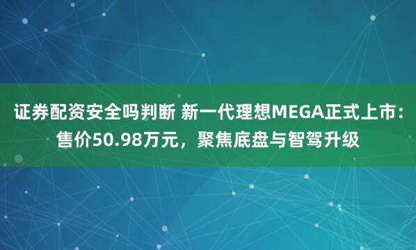 证券配资安全吗判断 新一代理想MEGA正式上市：售价50.98万元，聚焦底盘与智驾升级