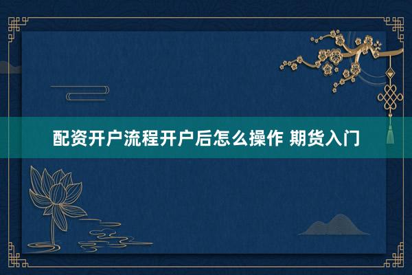 配资开户流程开户后怎么操作 期货入门