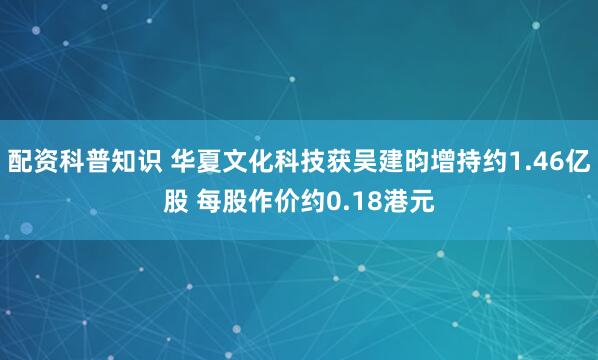 配资科普知识 华夏文化科技获吴建昀增持约1.46亿股 每股作价约0.18港元