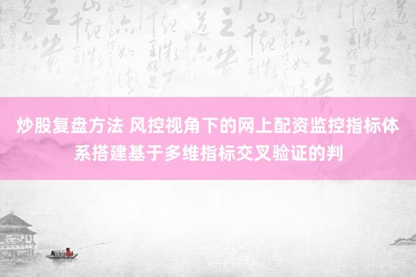 炒股复盘方法 风控视角下的网上配资监控指标体系搭建基于多维指标交叉验证的判