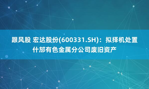 跟风股 宏达股份(600331.SH)：拟择机处置什邡有色金属分公司废旧资产