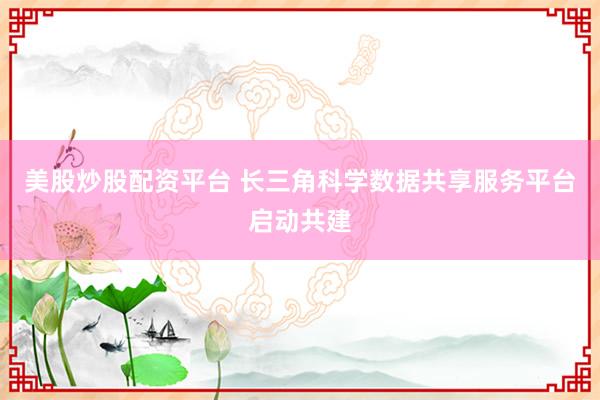 美股炒股配资平台 长三角科学数据共享服务平台启动共建
