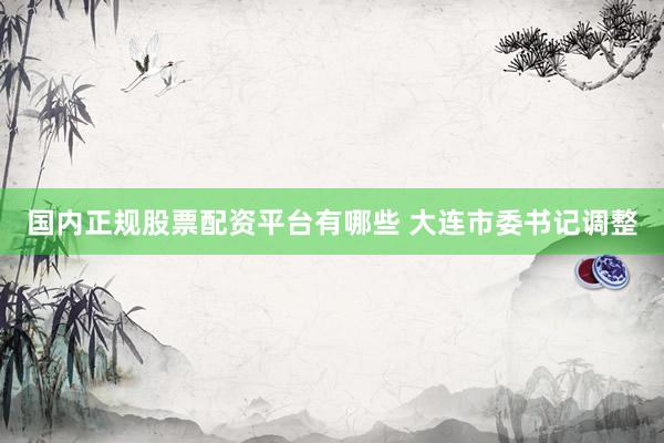国内正规股票配资平台有哪些 大连市委书记调整