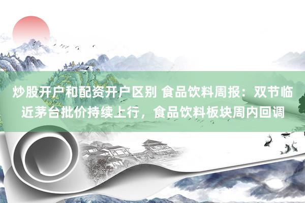 炒股开户和配资开户区别 食品饮料周报：双节临近茅台批价持续上行，食品饮料板块周内回调