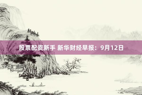 股票配资新手 新华财经早报：9月12日
