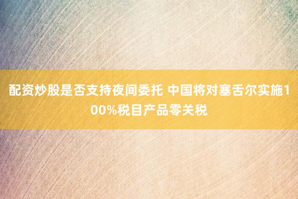 配资炒股是否支持夜间委托 中国将对塞舌尔实施100%税目产品零关税