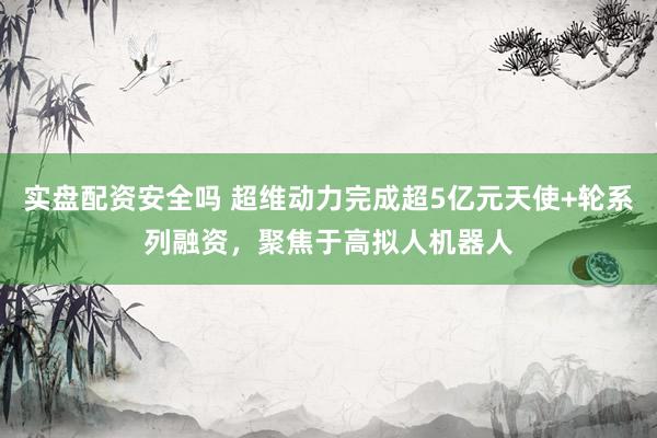 实盘配资安全吗 超维动力完成超5亿元天使+轮系列融资，聚焦于高拟人机器人