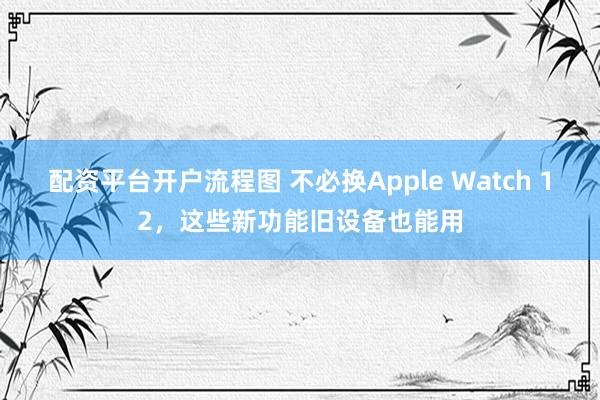 配资平台开户流程图 不必换Apple Watch 12，这些新功能旧设备也能用