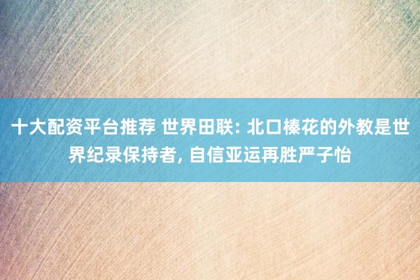 十大配资平台推荐 世界田联: 北口榛花的外教是世界纪录保持者, 自信亚运再胜严子怡