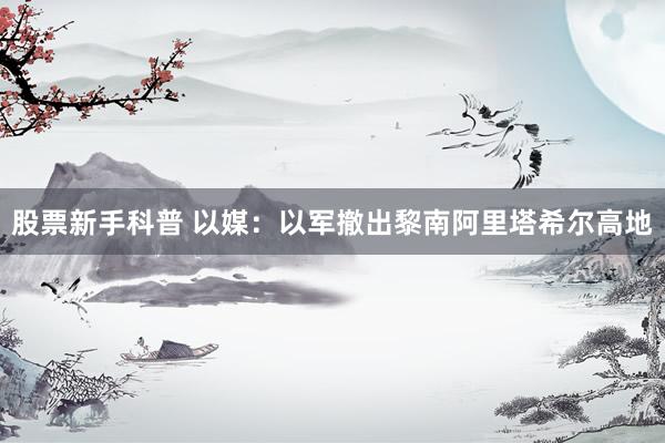 股票新手科普 以媒：以军撤出黎南阿里塔希尔高地