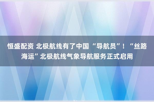 恒盛配资 北极航线有了中国 “导航员”！“丝路海运”北极航线气象导航服务正式启用