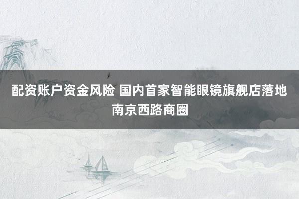 配资账户资金风险 国内首家智能眼镜旗舰店落地南京西路商圈
