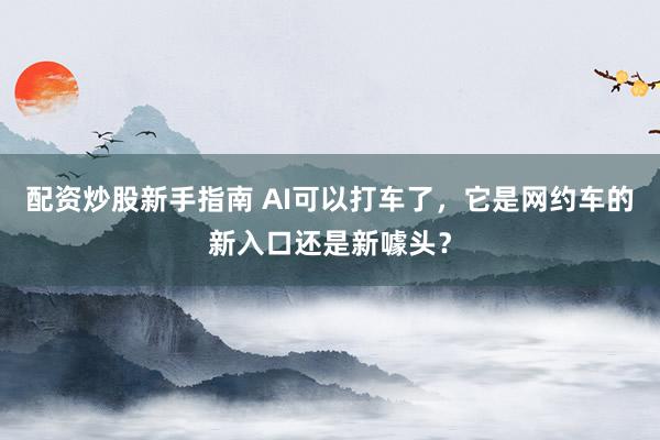 配资炒股新手指南 AI可以打车了，它是网约车的新入口还是新噱头？