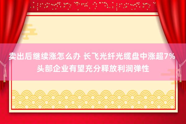 卖出后继续涨怎么办 长飞光纤光缆盘中涨超7% 头部企业有望充分释放利润弹性