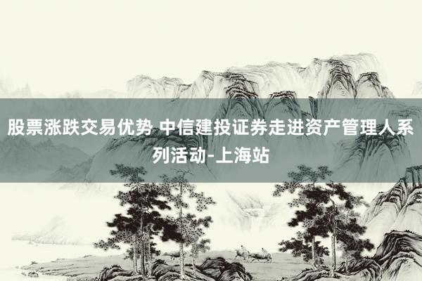 股票涨跌交易优势 中信建投证券走进资产管理人系列活动-上海站
