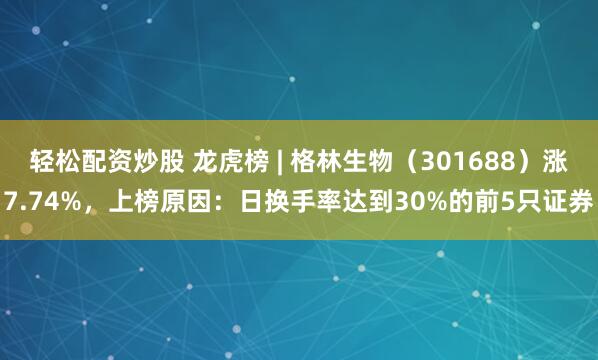 轻松配资炒股 龙虎榜 | 格林生物（301688）涨7.74%，上榜原因：日换手率达到30%的前5只证券
