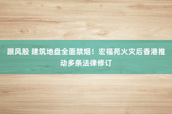 跟风股 建筑地盘全面禁烟！宏福苑火灾后香港推动多条法律修订
