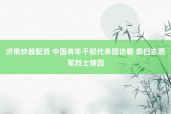 济南炒股配资 中国青年干部代表团访朝 祭扫志愿军烈士陵园