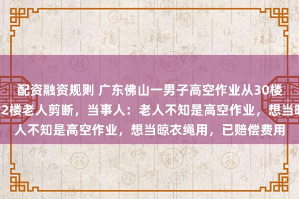 配资融资规则 广东佛山一男子高空作业从30楼下到2楼，发现绳子被2楼老人剪断，当事人：老人不知是高空作业，想当晾衣绳用，已赔偿费用