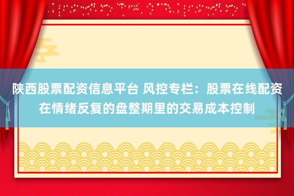 陕西股票配资信息平台 风控专栏：股票在线配资在情绪反复的盘整期里的交易成本控制