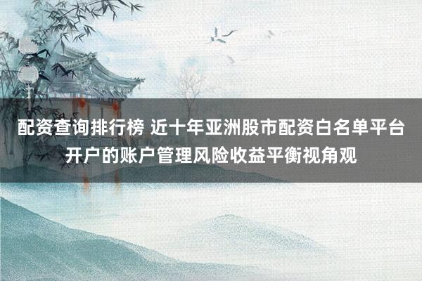 配资查询排行榜 近十年亚洲股市配资白名单平台开户的账户管理风险收益平衡视角观
