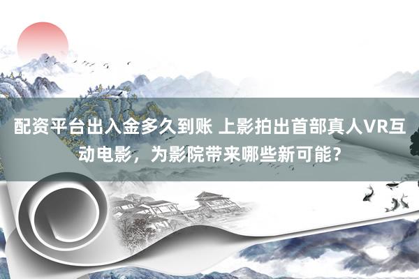 配资平台出入金多久到账 上影拍出首部真人VR互动电影，为影院带来哪些新可能？