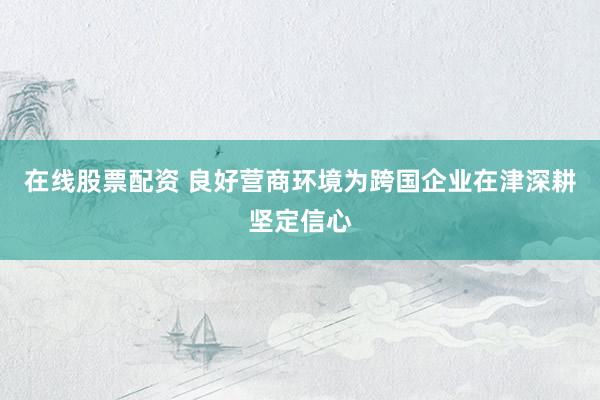 在线股票配资 良好营商环境为跨国企业在津深耕坚定信心
