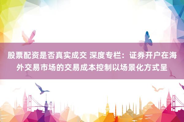 股票配资是否真实成交 深度专栏：证券开户在海外交易市场的交易成本控制以场景化方式呈