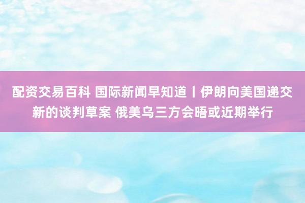 配资交易百科 国际新闻早知道丨伊朗向美国递交新的谈判草案 俄美乌三方会晤或近期举行