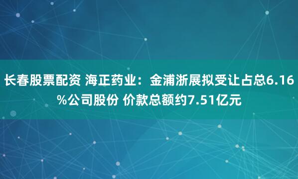 长春股票配资 海正药业：金浦浙展拟受让占总6.16%公司股份 价款总额约7.51亿元