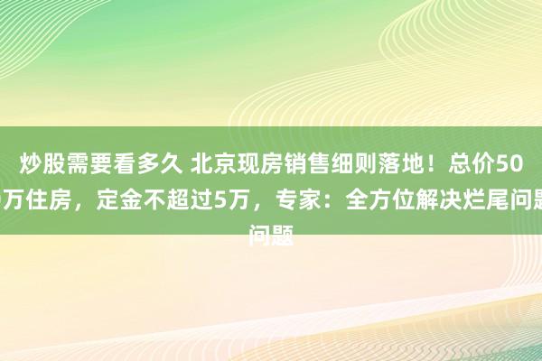 炒股需要看多久 北京现房销售细则落地！总价500万住房，定金不超过5万，专家：全方位解决烂尾问题