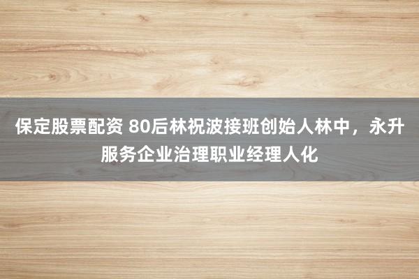 保定股票配资 80后林祝波接班创始人林中，永升服务企业治理职业经理人化