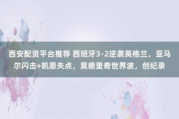 西安配资平台推荐 西班牙3-2逆袭英格兰，亚马尔闪击+凯恩失点，莫德里奇世界波，创纪录