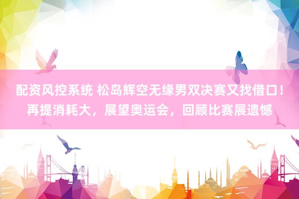 配资风控系统 松岛辉空无缘男双决赛又找借口！再提消耗大，展望奥运会，回顾比赛展遗憾