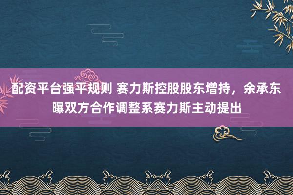 配资平台强平规则 赛力斯控股股东增持，余承东曝双方合作调整系赛力斯主动提出