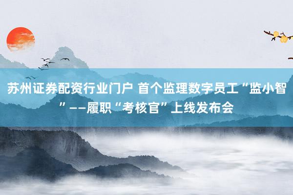 苏州证券配资行业门户 首个监理数字员工“监小智”——履职“考核官”上线发布会