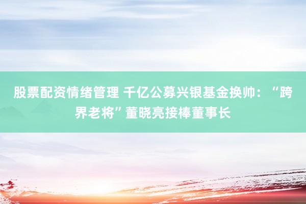 股票配资情绪管理 千亿公募兴银基金换帅：“跨界老将”董晓亮接棒董事长