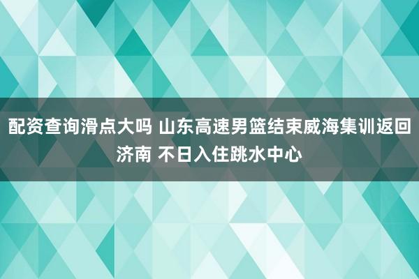 配资查询滑点大吗 山东高速男篮结束威海集训返回济南 不日入住跳水中心