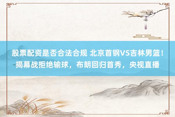 股票配资是否合法合规 北京首钢VS吉林男篮！揭幕战拒绝输球，布朗回归首秀，央视直播