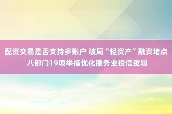 配资交易是否支持多账户 破局“轻资产”融资堵点 八部门19项举措优化服务业授信逻辑