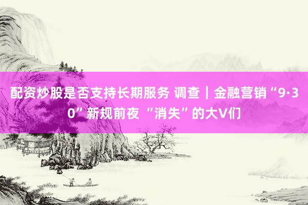 配资炒股是否支持长期服务 调查｜金融营销“9·30”新规前夜 “消失”的大V们