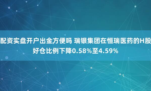 配资实盘开户出金方便吗 瑞银集团在恒瑞医药的H股好仓比例下降0.58%至4.59%
