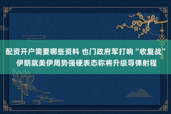 配资开户需要哪些资料 也门政府军打响“收复战” 伊朗就美伊局势强硬表态称将升级导弹射程