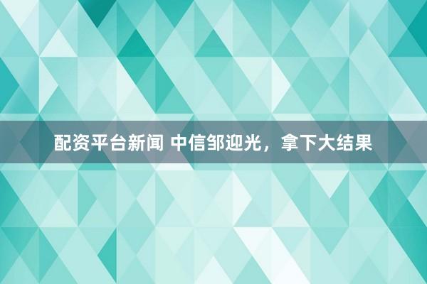 配资平台新闻 中信邹迎光，拿下大结果