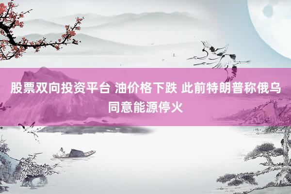 股票双向投资平台 油价格下跌 此前特朗普称俄乌同意能源停火