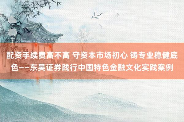 配资手续费高不高 守资本市场初心 铸专业稳健底色——东吴证券践行中国特色金融文化实践案例